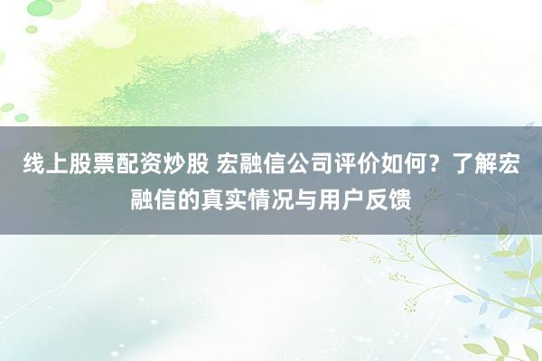 线上股票配资炒股 宏融信公司评价如何？了解宏融信的真实情况与用户反馈