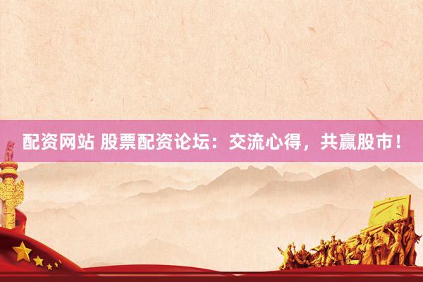 配资网站 股票配资论坛：交流心得，共赢股市！