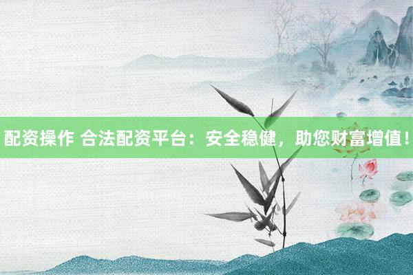 配资操作 合法配资平台：安全稳健，助您财富增值！