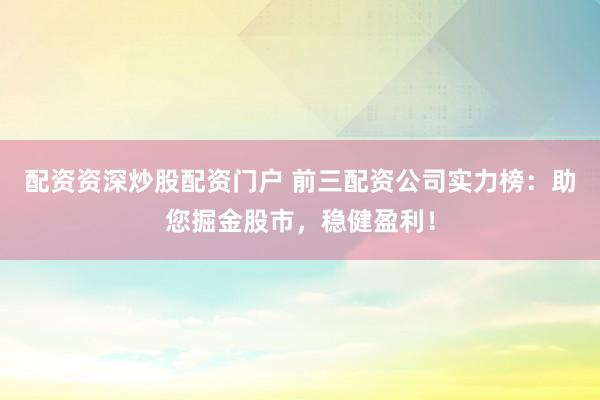 配资资深炒股配资门户 前三配资公司实力榜：助您掘金股市，稳健盈利！