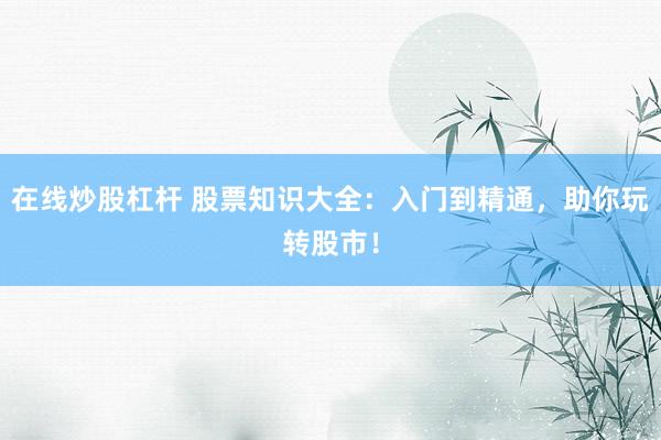 在线炒股杠杆 股票知识大全：入门到精通，助你玩转股市！