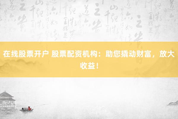 在线股票开户 股票配资机构：助您撬动财富，放大收益！