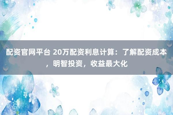 配资官网平台 20万配资利息计算：了解配资成本，明智投资，收益最大化