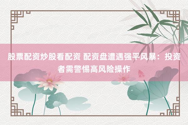股票配资炒股看配资 配资盘遭遇强平风暴：投资者需警惕高风险操作