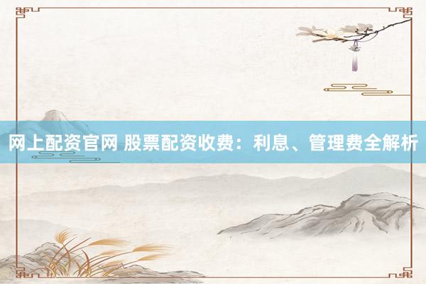 网上配资官网 股票配资收费：利息、管理费全解析