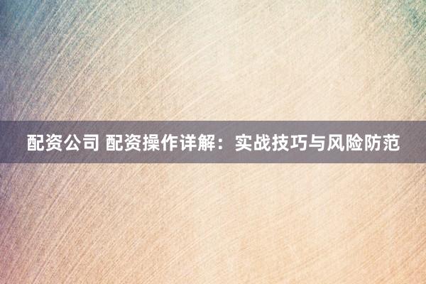 配资公司 配资操作详解：实战技巧与风险防范