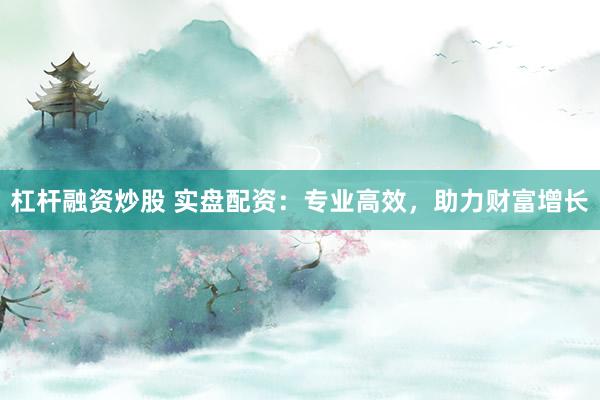 杠杆融资炒股 实盘配资:专业高效,助力财富增长