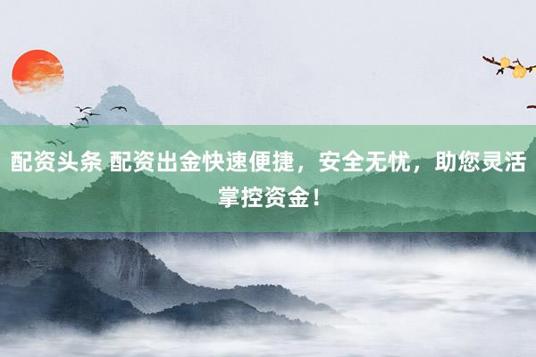 配资头条 配资出金快速便捷，安全无忧，助您灵活掌控资金！