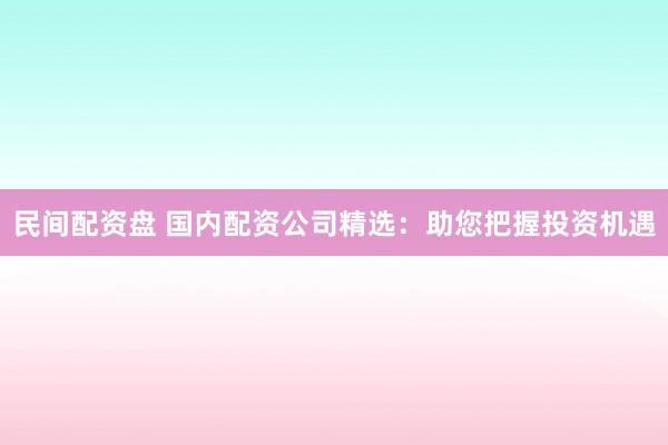 民间配资盘 国内配资公司精选:助您把握投资机遇