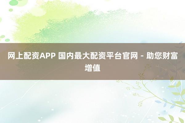 网上配资APP 国内最大配资平台官网 - 助您财富增值