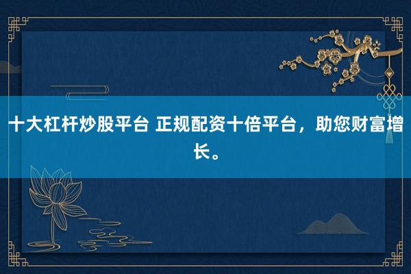 十大杠杆炒股平台 正规配资十倍平台，助您财富增长。