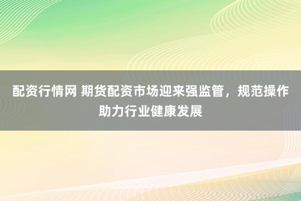 配资行情网 期货配资市场迎来强监管，规范操作助力行业健康发展