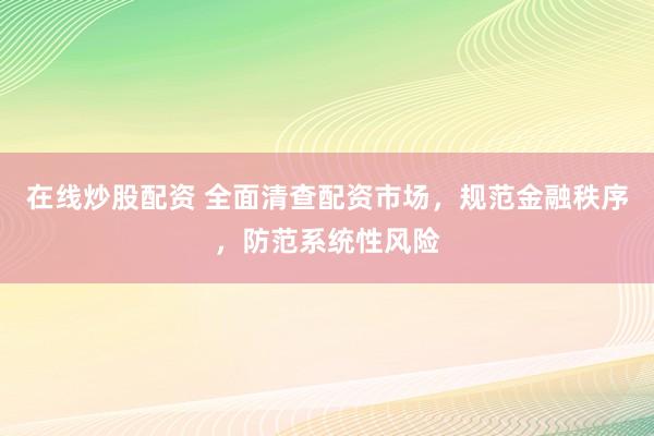 在线炒股配资 全面清查配资市场，规范金融秩序，防范系统性风险
