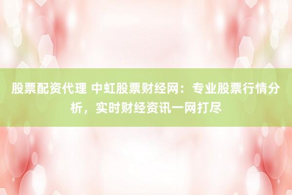 股票配资代理 中虹股票财经网：专业股票行情分析，实时财经资讯一网打尽