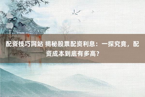 配资技巧网站 揭秘股票配资利息：一探究竟，配资成本到底有多高？