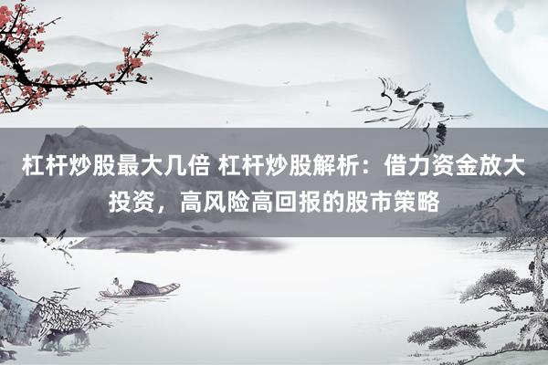 杠杆炒股最大几倍 杠杆炒股解析：借力资金放大投资，高风险高回报的股市策略