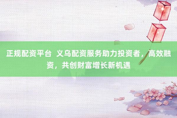 正规配资平台  义乌配资服务助力投资者，高效融资，共创财富增长新机遇