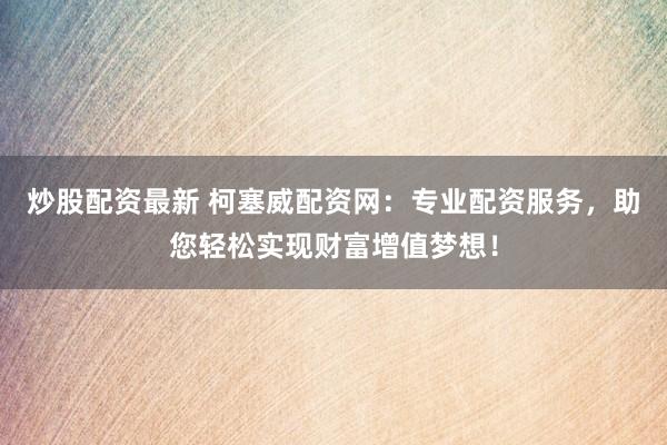 炒股配资最新 柯塞威配资网：专业配资服务，助您轻松实现财富增值梦想！