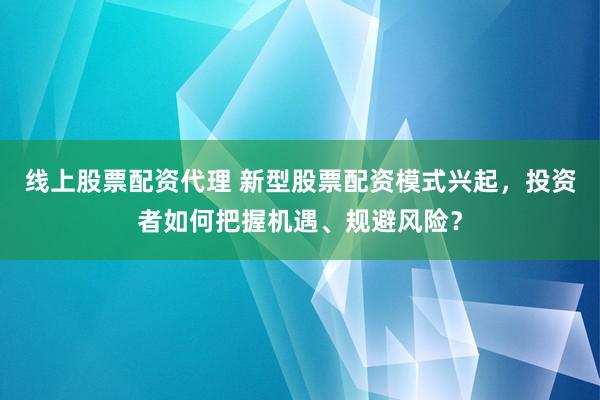 线上股票配资代理 新型股票配资模式兴起,投资者如何把握机遇、规避风险?
