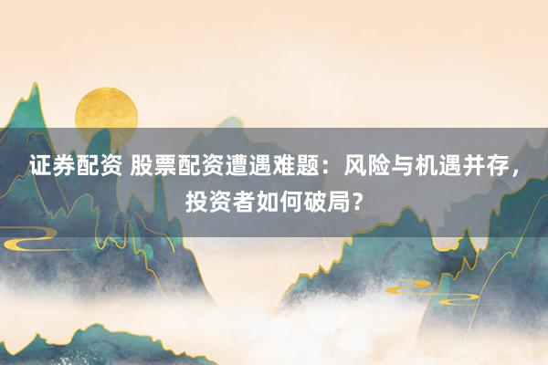 证券配资 股票配资遭遇难题：风险与机遇并存，投资者如何破局？