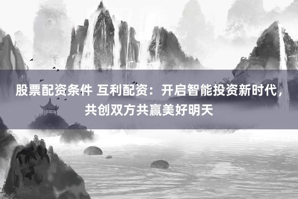 股票配资条件 互利配资：开启智能投资新时代，共创双方共赢美好明天