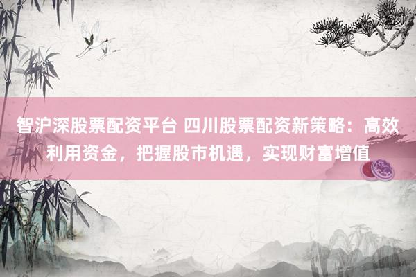 智沪深股票配资平台 四川股票配资新策略：高效利用资金，把握股市机遇，实现财富增值