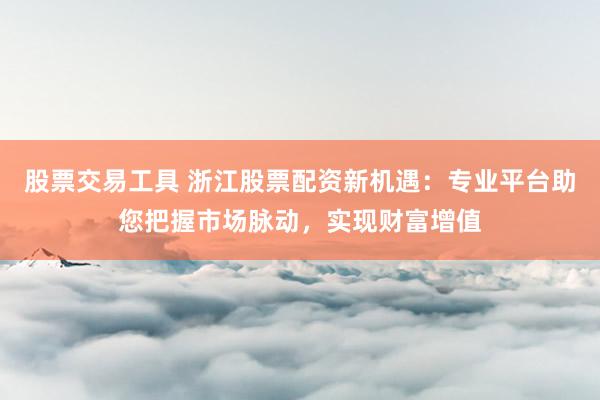 股票交易工具 浙江股票配资新机遇：专业平台助您把握市场脉动，实现财富增值