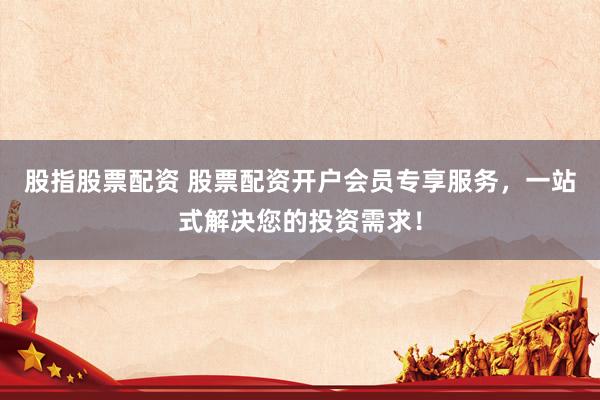 股指股票配资 股票配资开户会员专享服务，一站式解决您的投资需求！