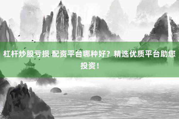 杠杆炒股亏损 配资平台哪种好？精选优质平台助您投资！