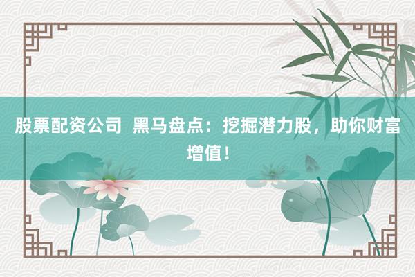 股票配资公司  黑马盘点：挖掘潜力股，助你财富增值！