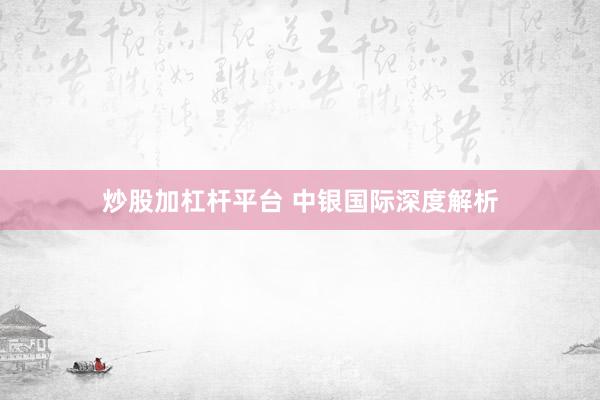 炒股加杠杆平台 中银国际深度解析