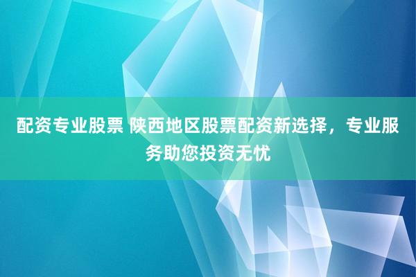 配资专业股票 陕西地区股票配资新选择,专业服务助您投资无忧