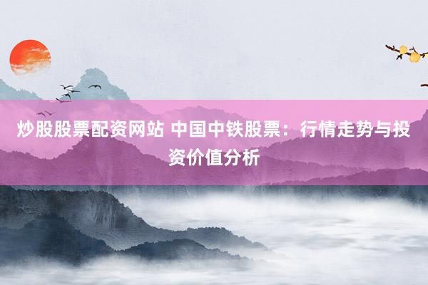 炒股股票配资网站 中国中铁股票:行情走势与投资价值分析