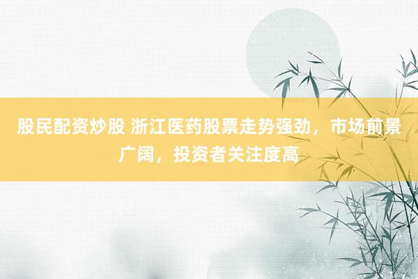 股民配资炒股 浙江医药股票走势强劲,市场前景广阔,投资者关注度高