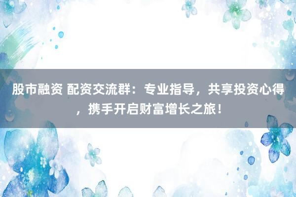 股市融资 配资交流群：专业指导，共享投资心得，携手开启财富增长之旅！
