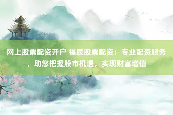网上股票配资开户 福辰股票配资：专业配资服务，助您把握股市机遇，实现财富增值
