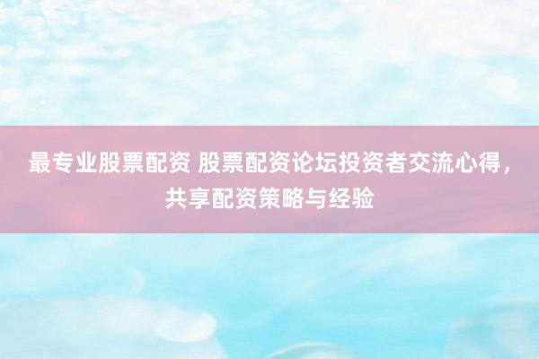 最专业股票配资 股票配资论坛投资者交流心得，共享配资策略与经验