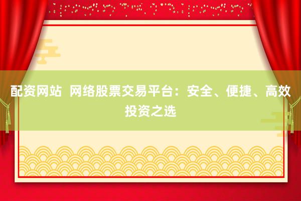 配资网站  网络股票交易平台：安全、便捷、高效投资之选