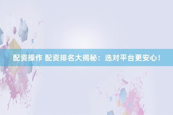 配资操作 配资排名大揭秘：选对平台更安心！