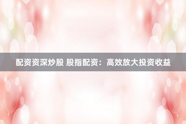 配资资深炒股 股指配资：高效放大投资收益