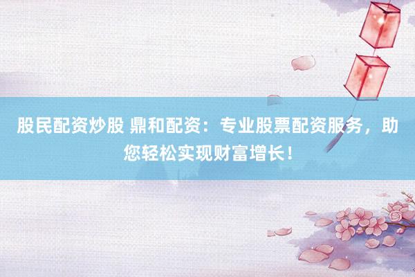 股民配资炒股 鼎和配资:专业股票配资服务,助您轻松实现财富增长!