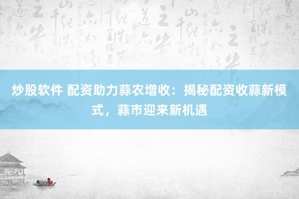 炒股软件 配资助力蒜农增收：揭秘配资收蒜新模式，蒜市迎来新机遇