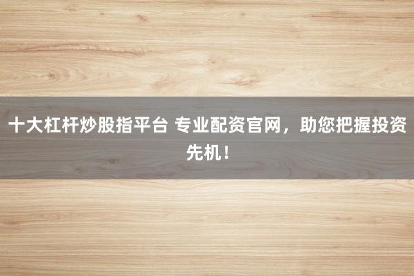 十大杠杆炒股指平台 专业配资官网，助您把握投资先机！