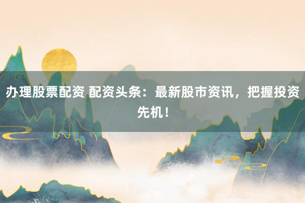 办理股票配资 配资头条：最新股市资讯，把握投资先机！