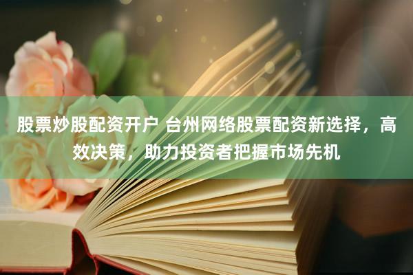 股票炒股配资开户 台州网络股票配资新选择，高效决策，助力投资者把握市场先机