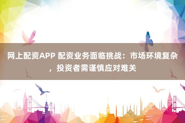 网上配资APP 配资业务面临挑战：市场环境复杂，投资者需谨慎应对难关