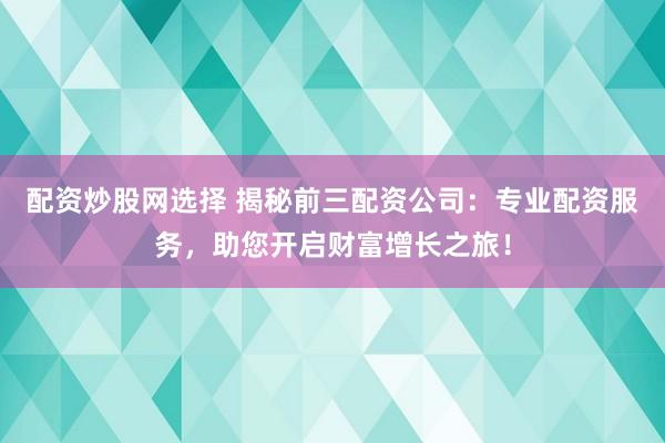 配资炒股网选择 揭秘前三配资公司：专业配资服务，助您开启财富增长之旅！