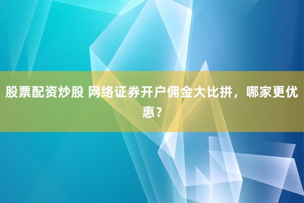 股票配资炒股 网络证券开户佣金大比拼，哪家更优惠？