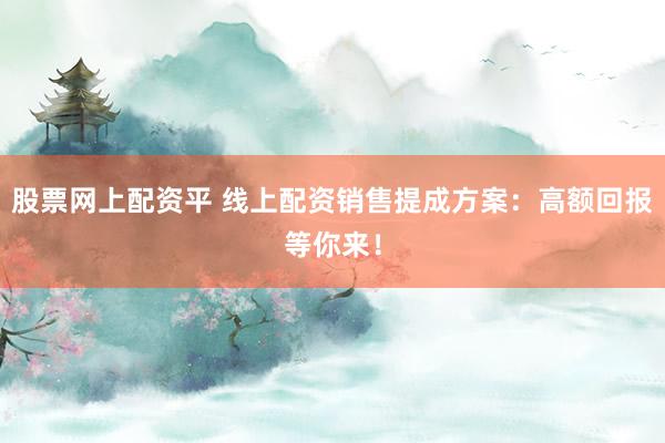 股票网上配资平 线上配资销售提成方案：高额回报等你来！