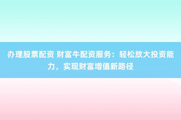 办理股票配资 财富牛配资服务：轻松放大投资能力，实现财富增值新路径